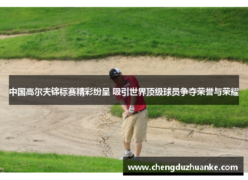 中国高尔夫锦标赛精彩纷呈 吸引世界顶级球员争夺荣誉与荣耀